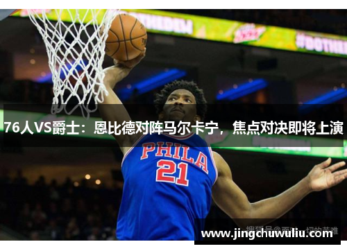 76人VS爵士:恩比德对阵马尔卡宁,焦点对决即将上演
