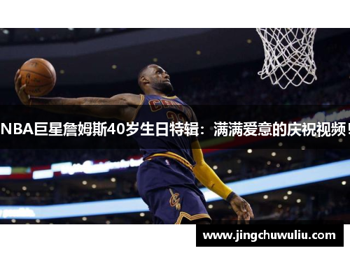 NBA巨星詹姆斯40岁生日特辑:满满爱意的庆祝视频!
